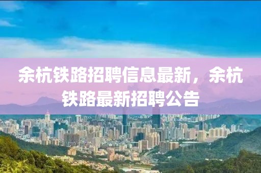 余杭鐵路招聘信息最新，余杭鐵路最新招聘公告