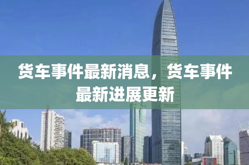 貨車事件最新消息，貨車事件最新進(jìn)展更新
