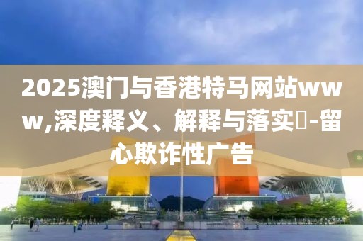 2025澳門與香港特馬網(wǎng)站www,深度釋義、解釋與落實(shí)?-留心欺詐性廣告