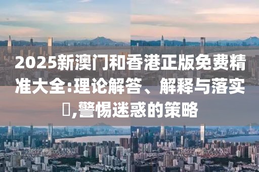 2025新澳門和香港正版免費(fèi)精準(zhǔn)大全:理論解答、解釋與落實?,警惕迷惑的策略
