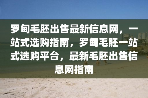羅甸毛胚出售最新信息網(wǎng)，一站式選購指南，羅甸毛胚一站式選購平臺，最新毛胚出售信息網(wǎng)指南