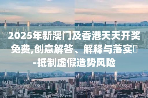 2025年新澳門及香港天天開獎免費,創(chuàng)意解答、解釋與落實?-抵制虛假造勢風(fēng)險