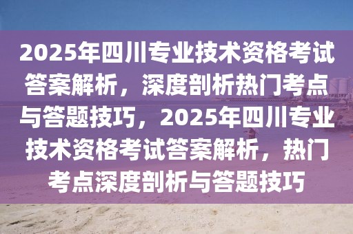 2025年四川專業(yè)技術(shù)資格考試答案解析，深度剖析熱門考點(diǎn)與答題技巧，2025年四川專業(yè)技術(shù)資格考試答案解析，熱門考點(diǎn)深度剖析與答題技巧