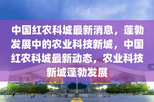 中國(guó)紅農(nóng)科城最新消息，蓬勃發(fā)展中的農(nóng)業(yè)科技新城，中國(guó)紅農(nóng)科城最新動(dòng)態(tài)，農(nóng)業(yè)科技新城蓬勃發(fā)展