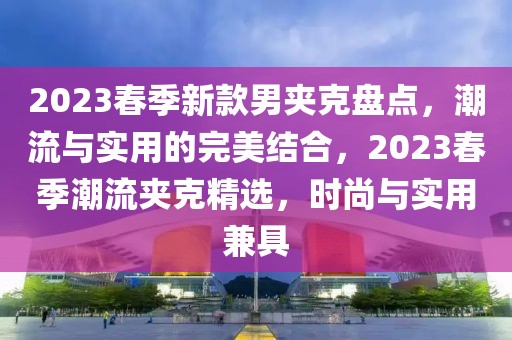 2023春季新款男夾克盤(pán)點(diǎn)，潮流與實(shí)用的完美結(jié)合，2023春季潮流夾克精選，時(shí)尚與實(shí)用兼具