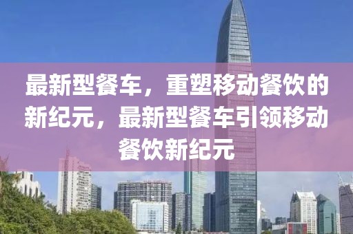 最新型餐車，重塑移動餐飲的新紀元，最新型餐車引領(lǐng)移動餐飲新紀元