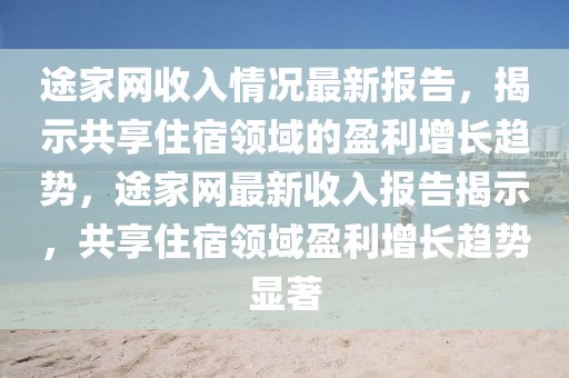 途家網(wǎng)收入情況最新報告，揭示共享住宿領(lǐng)域的盈利增長趨勢，途家網(wǎng)最新收入報告揭示，共享住宿領(lǐng)域盈利增長趨勢顯著