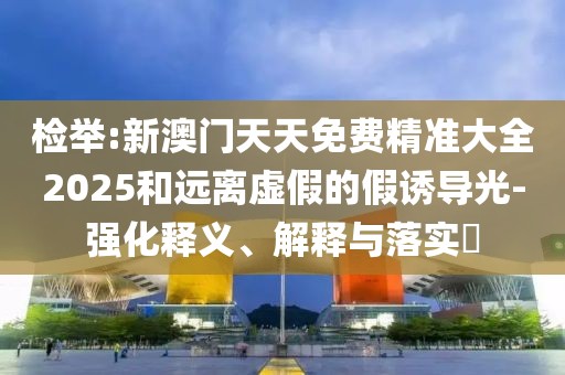 檢舉:新澳門天天免費(fèi)精準(zhǔn)大全2025和遠(yuǎn)離虛假的假誘導(dǎo)光-強(qiáng)化釋義、解釋與落實(shí)?