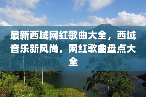 最新西域網(wǎng)紅歌曲大全，西域音樂新風(fēng)尚，網(wǎng)紅歌曲盤點大全