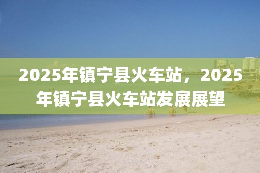 2025年鎮(zhèn)寧縣火車站，2025年鎮(zhèn)寧縣火車站發(fā)展展望
