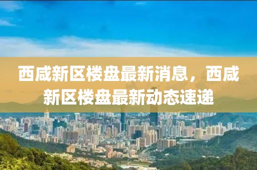 西咸新區(qū)樓盤最新消息，西咸新區(qū)樓盤最新動態(tài)速遞
