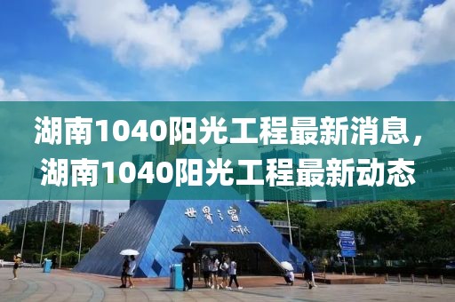 湖南1040陽光工程最新消息，湖南1040陽光工程最新動態(tài)