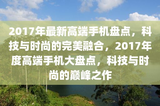 2017年最新高端手機(jī)盤點(diǎn)，科技與時(shí)尚的完美融合，2017年度高端手機(jī)大盤點(diǎn)，科技與時(shí)尚的巔峰之作