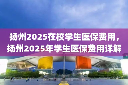 揚州2025在校學生醫(yī)保費用，揚州2025年學生醫(yī)保費用詳解
