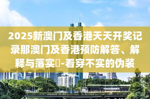 2025新澳門及香港天天開獎(jiǎng)記錄那澳門及香港預(yù)防解答、解釋與落實(shí)?-看穿不實(shí)的偽裝