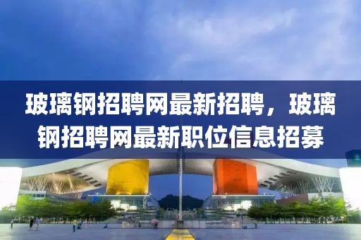 玻璃鋼招聘網最新招聘，玻璃鋼招聘網最新職位信息招募