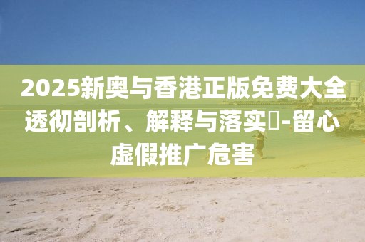 2025新奧與香港正版免費(fèi)大全透徹剖析、解釋與落實(shí)?-留心虛假推廣危害