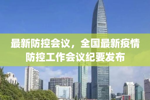 最新防控會(huì)議，全國(guó)最新疫情防控工作會(huì)議紀(jì)要發(fā)布