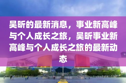 吳昕的最新消息，事業(yè)新高峰與個人成長之旅，吳昕事業(yè)新高峰與個人成長之旅的最新動態(tài)