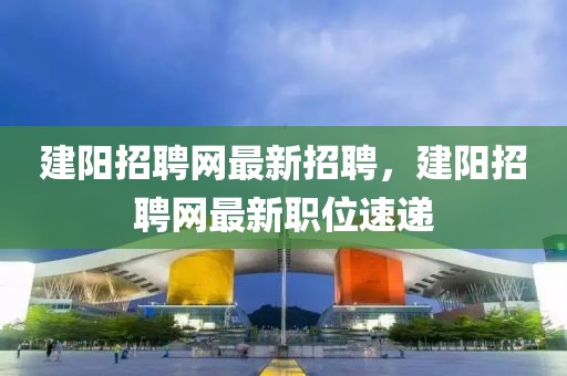 建陽招聘網(wǎng)最新招聘，建陽招聘網(wǎng)最新職位速遞