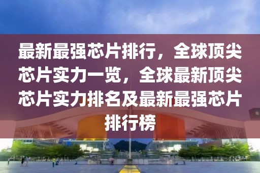 最新最強(qiáng)芯片排行，全球頂尖芯片實力一覽，全球最新頂尖芯片實力排名及最新最強(qiáng)芯片排行榜
