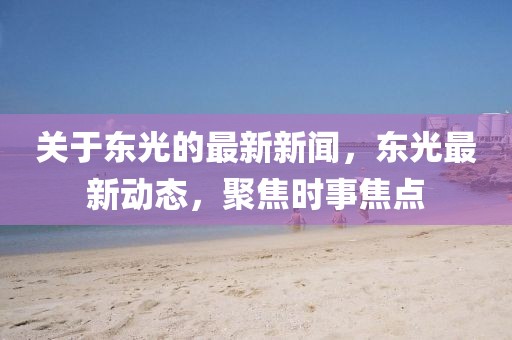 關(guān)于東光的最新新聞，東光最新動(dòng)態(tài)，聚焦時(shí)事焦點(diǎn)