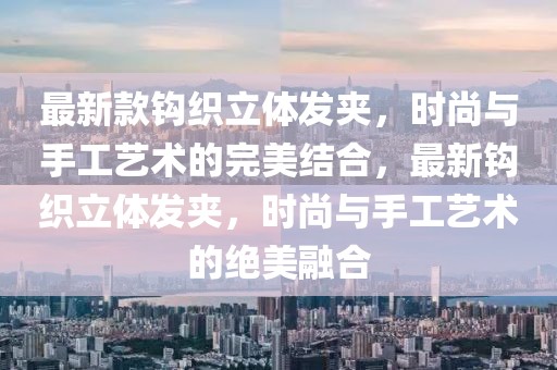 最新款鉤織立體發(fā)夾，時(shí)尚與手工藝術(shù)的完美結(jié)合，最新鉤織立體發(fā)夾，時(shí)尚與手工藝術(shù)的絕美融合