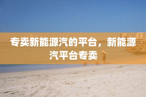 專賣新能源汽的平臺，新能源汽平臺專賣