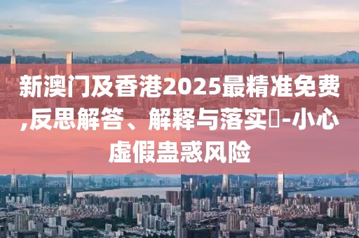 新澳門及香港2025最精準(zhǔn)免費,反思解答、解釋與落實?-小心虛假蠱惑風(fēng)險