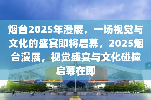 煙臺2025年漫展，一場視覺與文化的盛宴即將啟幕，2025煙臺漫展，視覺盛宴與文化碰撞啟幕在即