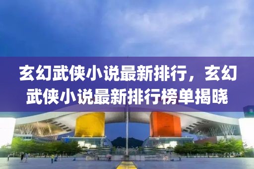 玄幻武俠小說(shuō)最新排行，玄幻武俠小說(shuō)最新排行榜單揭曉