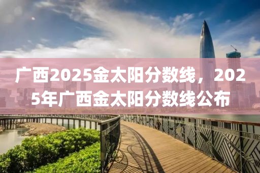 廣西2025金太陽分數(shù)線，2025年廣西金太陽分數(shù)線公布