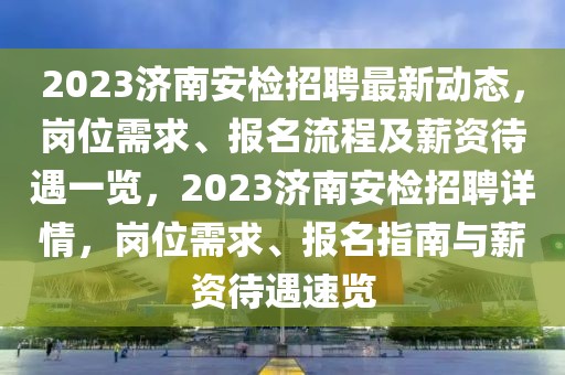 2023濟南安檢招聘最新動態(tài)，崗位需求、報名流程及薪資待遇一覽，2023濟南安檢招聘詳情，崗位需求、報名指南與薪資待遇速覽