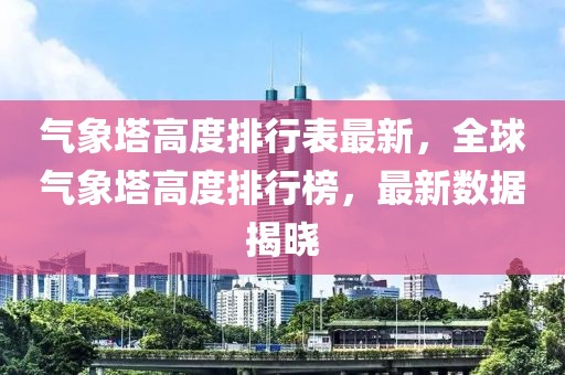 氣象塔高度排行表最新，全球氣象塔高度排行榜，最新數(shù)據(jù)揭曉