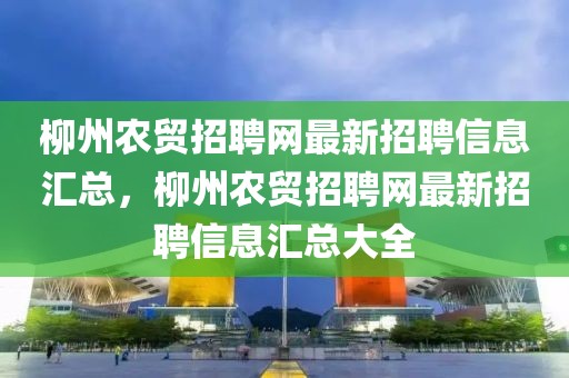 柳州農(nóng)貿(mào)招聘網(wǎng)最新招聘信息匯總，柳州農(nóng)貿(mào)招聘網(wǎng)最新招聘信息匯總大全