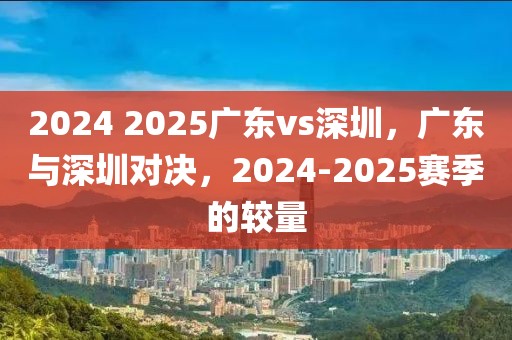 2024 2025廣東vs深圳，廣東與深圳對(duì)決，2024-2025賽季的較量