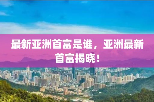 最新亞洲首富是誰，亞洲最新首富揭曉！