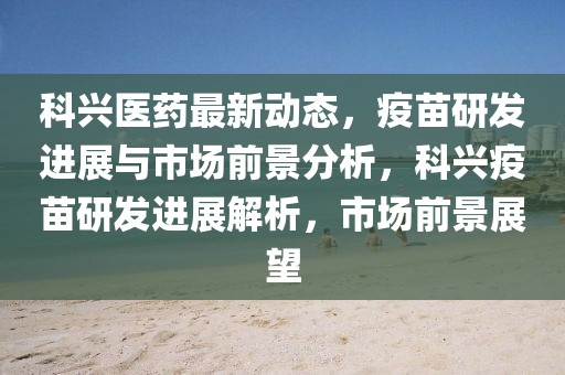 科興醫(yī)藥最新動態(tài)，疫苗研發(fā)進(jìn)展與市場前景分析，科興疫苗研發(fā)進(jìn)展解析，市場前景展望