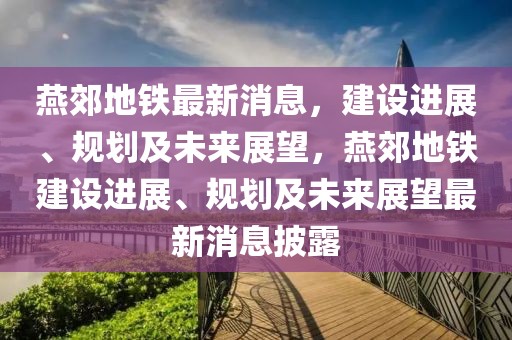 燕郊地鐵最新消息，建設(shè)進(jìn)展、規(guī)劃及未來展望，燕郊地鐵建設(shè)進(jìn)展、規(guī)劃及未來展望最新消息披露