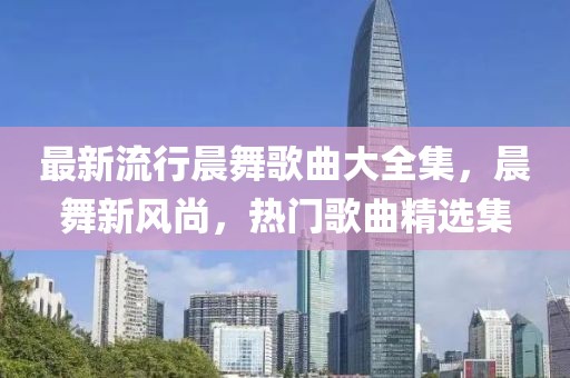 最新流行晨舞歌曲大全集，晨舞新風(fēng)尚，熱門歌曲精選集