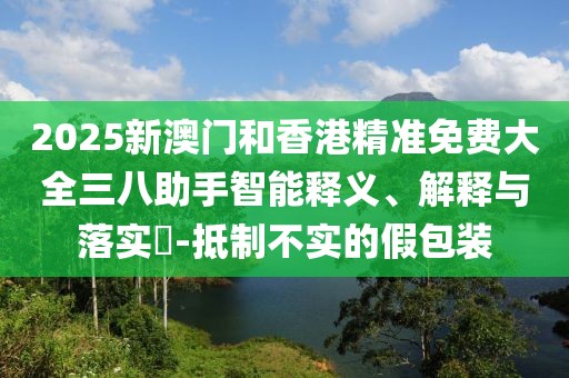 2025新澳門和香港精準(zhǔn)免費大全三八助手智能釋義、解釋與落實?-抵制不實的假包裝