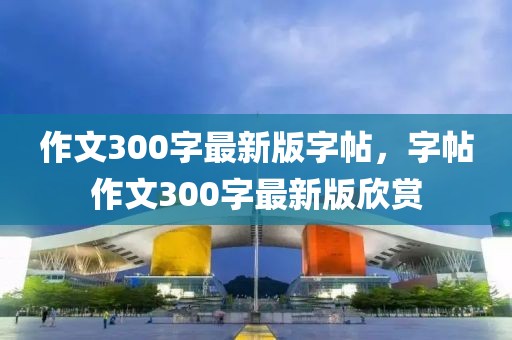 作文300字最新版字帖，字帖作文300字最新版欣賞
