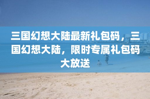 三國(guó)幻想大陸最新禮包碼，三國(guó)幻想大陸，限時(shí)專(zhuān)屬禮包碼大放送