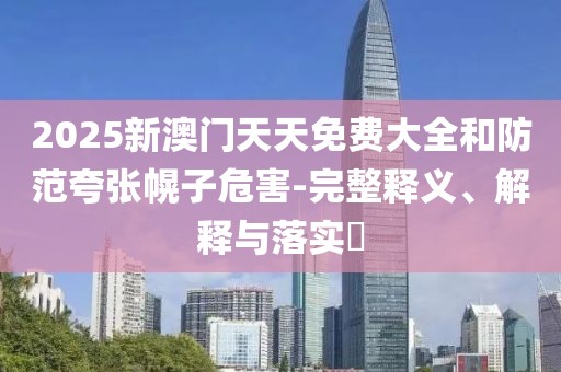 2025新澳門天天免費(fèi)大全和防范夸張幌子危害-完整釋義、解釋與落實?