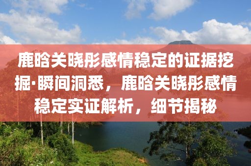 鹿晗關(guān)曉彤感情穩(wěn)定的證據(jù)挖掘·瞬間洞悉，鹿晗關(guān)曉彤感情穩(wěn)定實(shí)證解析，細(xì)節(jié)揭秘