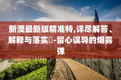 新澳最新版精準特,詳盡解答、解釋與落實?-留心誤導的煙霧彈