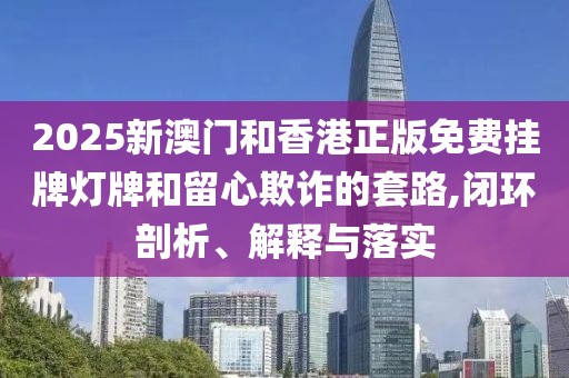 2025新澳門和香港正版免費(fèi)掛牌燈牌和留心欺詐的套路,閉環(huán)剖析、解釋與落實(shí)