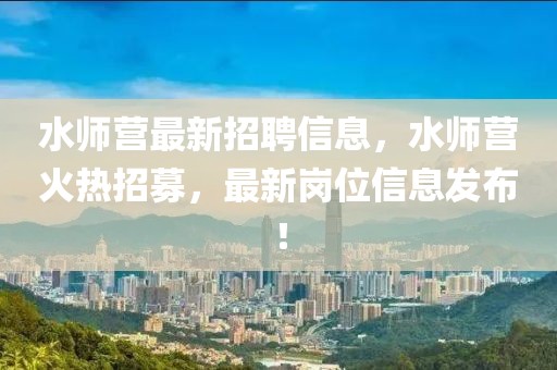 水師營最新招聘信息，水師營火熱招募，最新崗位信息發(fā)布！