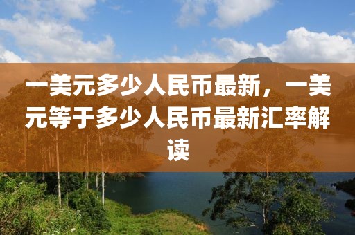 一美元多少人民幣最新，一美元等于多少人民幣最新匯率解讀
