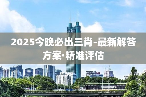 2025今晚必出三肖-最新解答方案·精準(zhǔn)評估